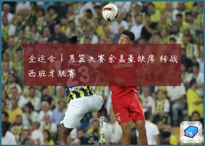 全运会｜男篮决赛余嘉豪缺席 转战西班牙联赛
