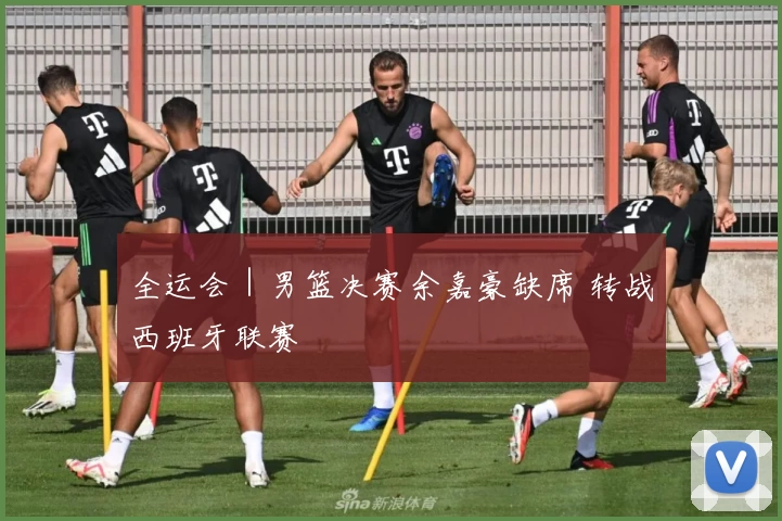 全运会｜男篮决赛余嘉豪缺席 转战西班牙联赛