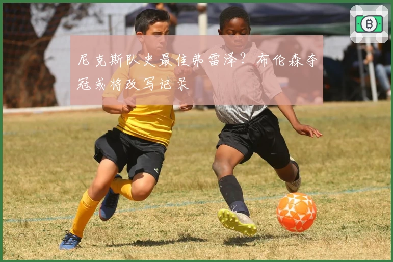 尼克斯队史最佳弗雷泽？布伦森夺冠或将改写记录