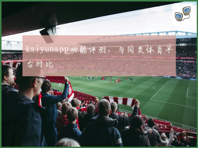 kaiyunapp功能评测，与同类体育平台对比