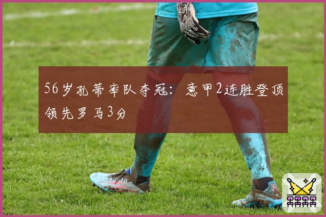 56岁孔蒂率队夺冠:意甲2连胜登顶领先罗马3分