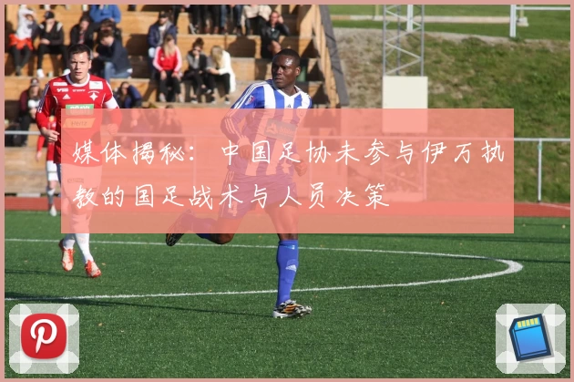 媒体揭秘：中国足协未参与伊万执教的国足战术与人员决策