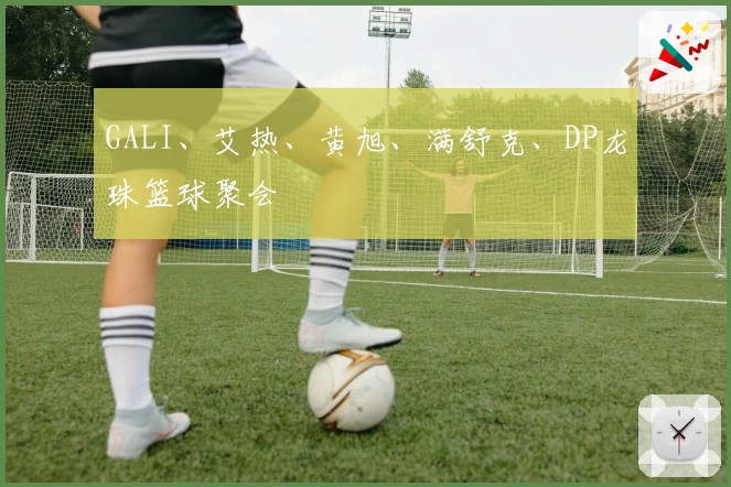 GALI、艾热、黄旭、满舒克、DP龙珠篮球聚会