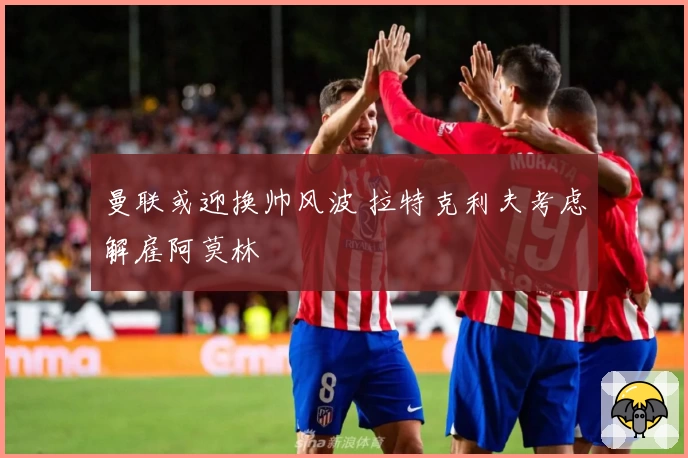 曼联或迎换帅风波 拉特克利夫考虑解雇阿莫林